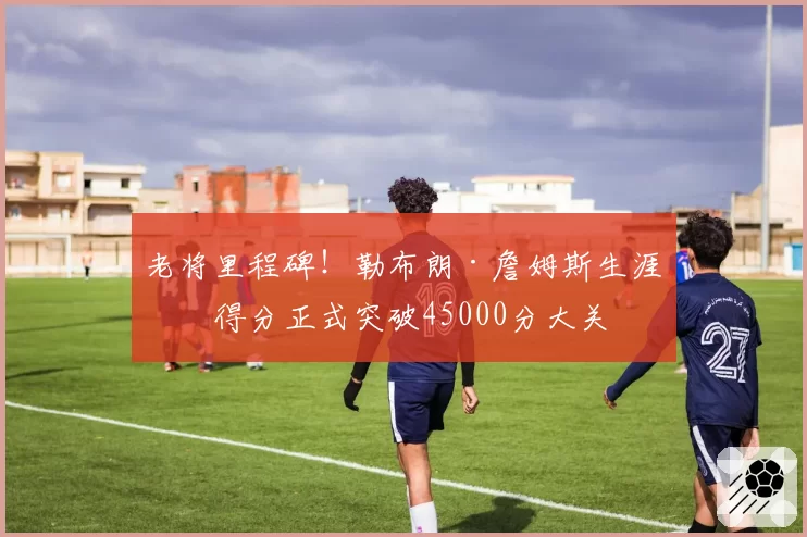 老将里程碑!勒布朗·詹姆斯生涯总得分正式突破45000分大关