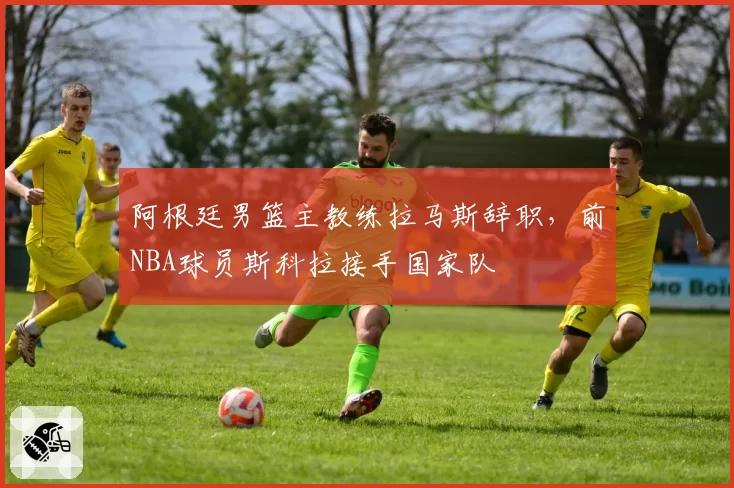 阿根廷男篮主教练拉马斯辞职，前NBA球员斯科拉接手国家队