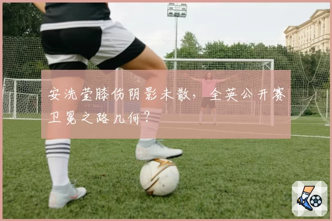 安洗莹膝伤阴影未散,全英公开赛卫冕之路几何?