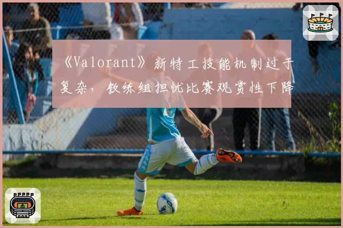 《Valorant》新特工技能机制过于复杂,教练组担忧比赛观赏性下降