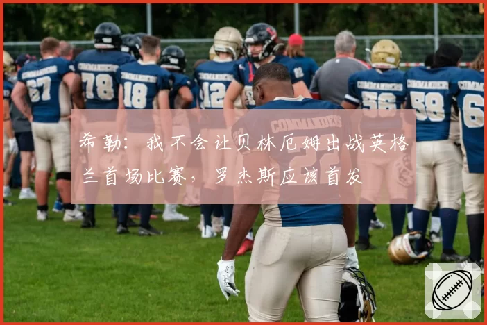 希勒:我不会让贝林厄姆出战英格兰首场比赛,罗杰斯应该首发