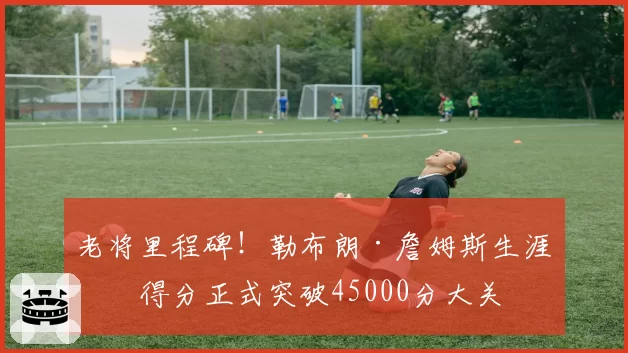 老将里程碑!勒布朗·詹姆斯生涯总得分正式突破45000分大关