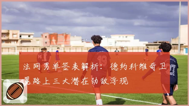 法网男单签表解析：德约科维奇卫冕路上三大潜在劲敌浮现