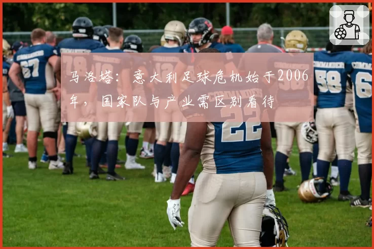 马洛塔：意大利足球危机始于2006年，国家队与产业需区别看待