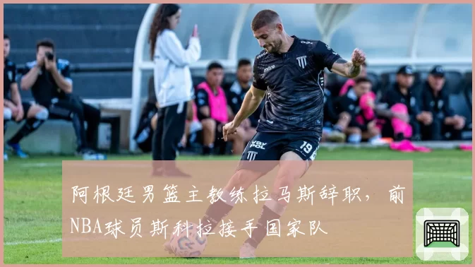 阿根廷男篮主教练拉马斯辞职，前NBA球员斯科拉接手国家队