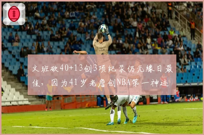 文班砍40+13创3项纪录仍无缘日最佳,因为41岁老詹创NBA第一神迹