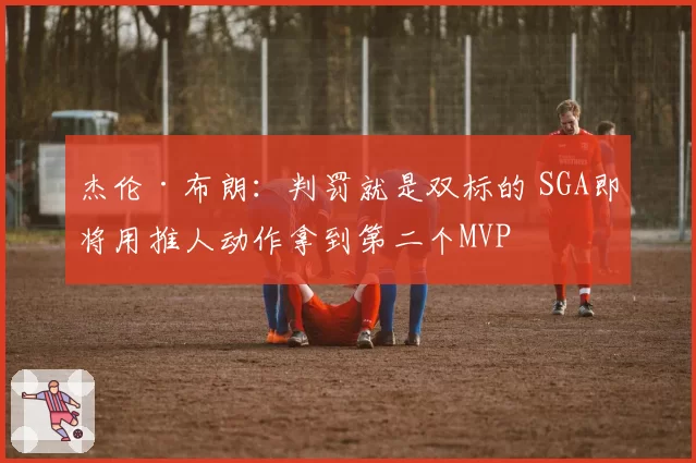 杰伦·布朗:判罚就是双标的 SGA即将用推人动作拿到第二个MVP