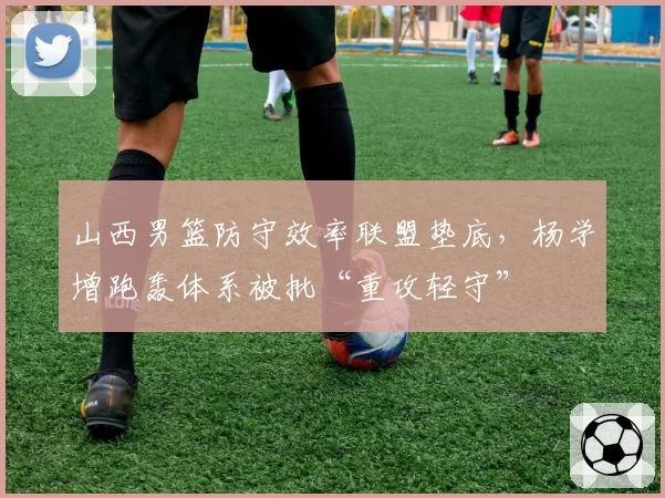 山西男篮防守效率联盟垫底,杨学增跑轰体系被批“重攻轻守”