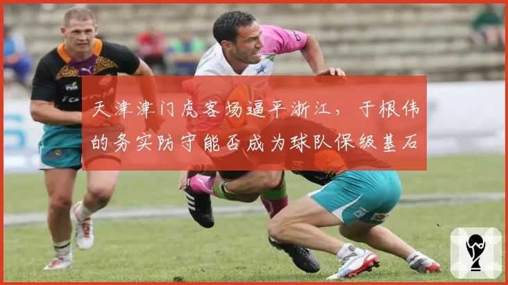 天津津门虎客场逼平浙江，于根伟的务实防守能否成为球队保级基石？