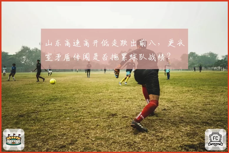 山东高速高开低走跌出前八,更衣室矛盾传闻是否拖累球队战绩?