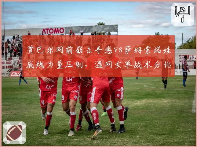 贾巴尔网前截击手感vs萨姆索诺娃底线力量压制，温网女单战术分化
