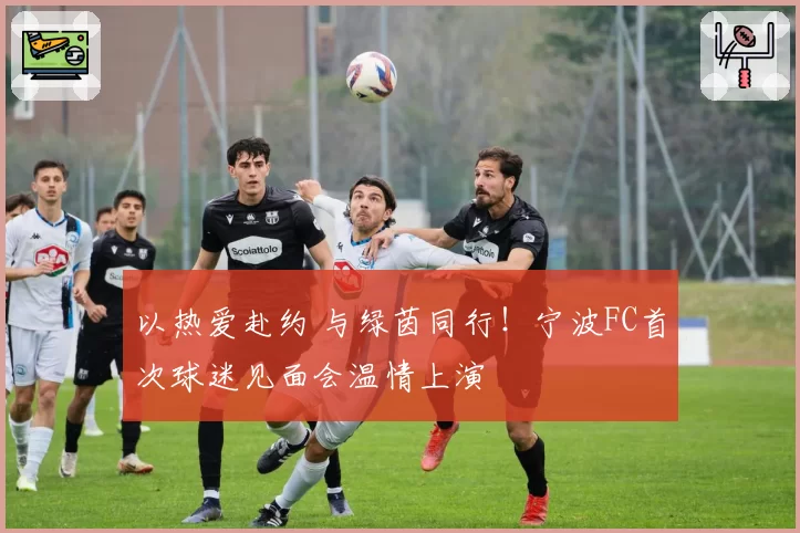 以热爱赴约 与绿茵同行！宁波FC首次球迷见面会温情上演