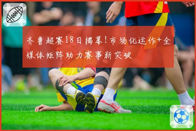 齐鲁超赛18日揭幕!市场化运作+全媒体矩阵助力赛事新突破