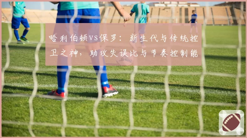 哈利伯顿vs保罗：新生代与传统控卫之神，助攻失误比与节奏控制能力对比