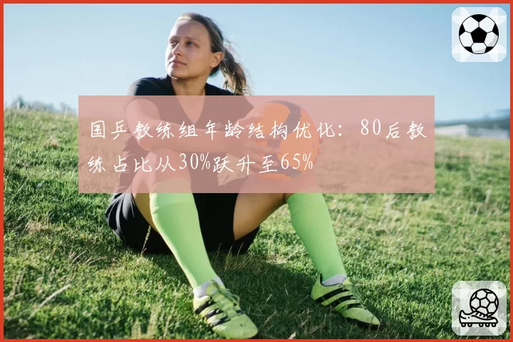 国乒教练组年龄结构优化:80后教练占比从30%跃升至65%
