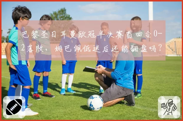 巴黎圣日耳曼欧冠半决赛首回合0-2落败,姆巴佩低迷后还能翻盘吗?