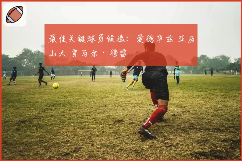 最佳关键球员候选：爱德华兹 亚历山大 贾马尔·穆雷