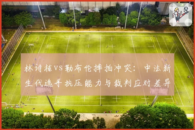 林诗栋vs勒布伦摔拍冲突：中法新生代选手抗压能力与裁判应对差异