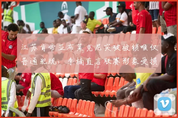 江苏肯帝亚布莱克尼突破被锁喉仅普通犯规，李楠直言联赛形象受损