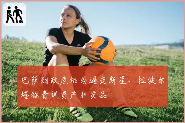 巴萨财政危机或逼走新星，拉波尔塔称青训资产非卖品