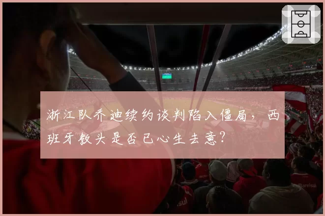 浙江队乔迪续约谈判陷入僵局，西班牙教头是否已心生去意？