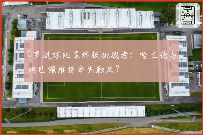C罗进球纪录终极挑战者:哈兰德与姆巴佩谁将率先触及?