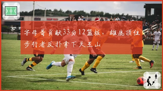 字母哥贡献33分12篮板,雄鹿顶住步行者反扑拿下天王山