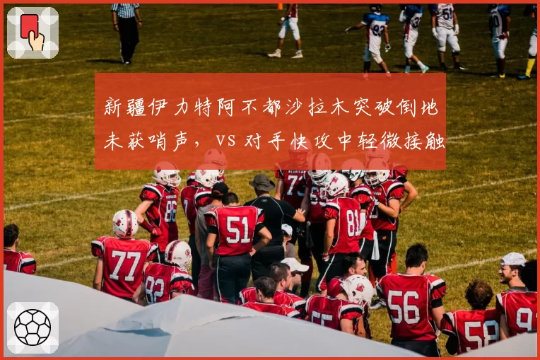 新疆伊力特阿不都沙拉木突破倒地未获哨声,vs 对手快攻中轻微接触即获罚球,主场优势引发热议