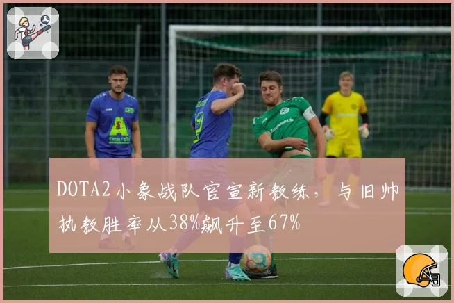 DOTA2小象战队官宣新教练，与旧帅执教胜率从38%飙升至67%