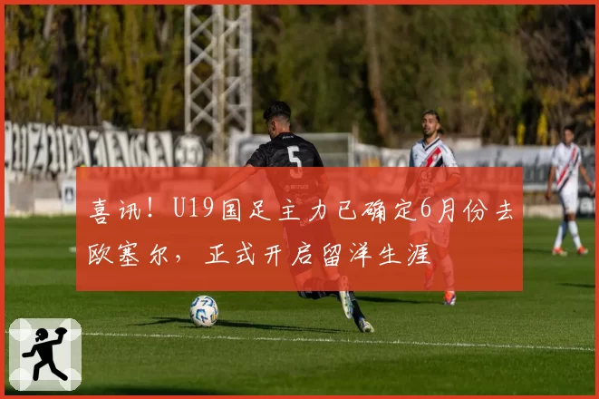 喜讯！U19国足主力已确定6月份去欧塞尔，正式开启留洋生涯