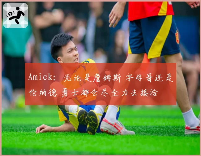 Amick:无论是詹姆斯 字母哥还是伦纳德 勇士都会尽全力去接洽