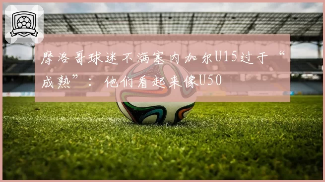 摩洛哥球迷不满塞内加尔U15过于“成熟”：他们看起来像U50