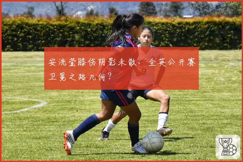 安洗莹膝伤阴影未散,全英公开赛卫冕之路几何?