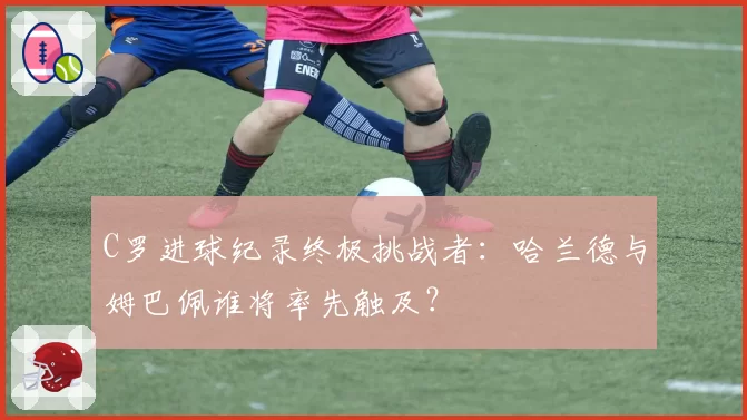 C罗进球纪录终极挑战者:哈兰德与姆巴佩谁将率先触及?