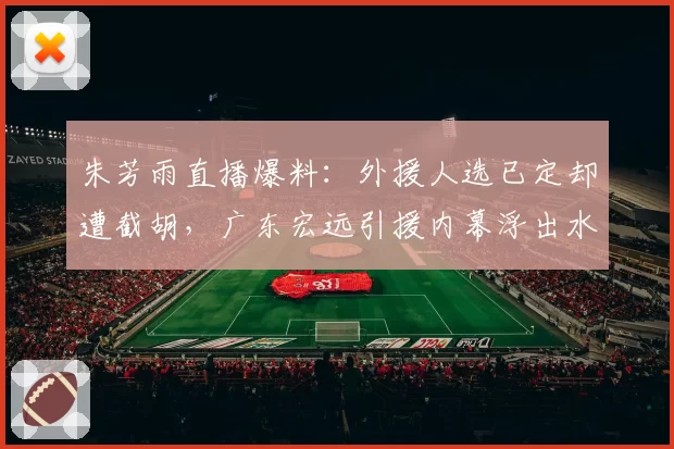 朱芳雨直播爆料:外援人选已定却遭截胡,广东宏远引援内幕浮出水面
