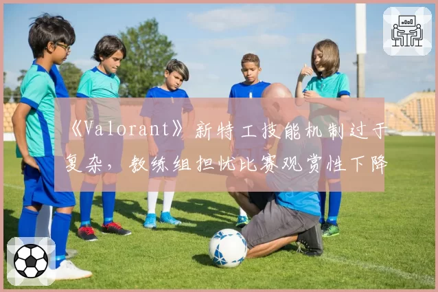 《Valorant》新特工技能机制过于复杂,教练组担忧比赛观赏性下降
